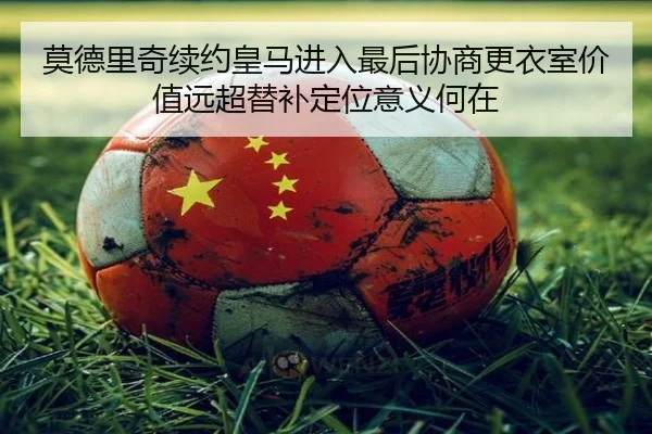 莫德里奇续约皇马进入最后协商更衣室价值远超替补定位意义何在